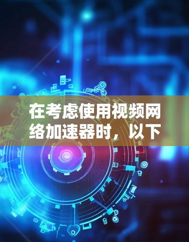 在考虑使用视频网络加速器时,以下是一个结构化的总结,帮助你做出明智的选择