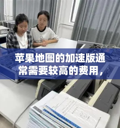 苹果地图的加速版通常需要较高的费用,如几百元,尤其是针对经常使用或需要实时导航的用户。然而,以下是一些关键点和建议,帮助你更好地考虑使用加速版