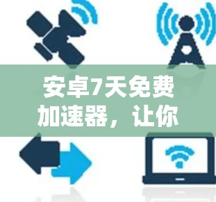 安卓7天免费加速器,让你的手机更强大,选它吧!