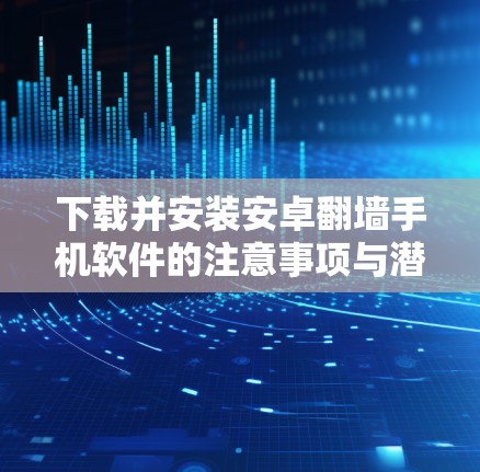 下载并安装安卓翻墙手机软件的注意事项与潜在风险