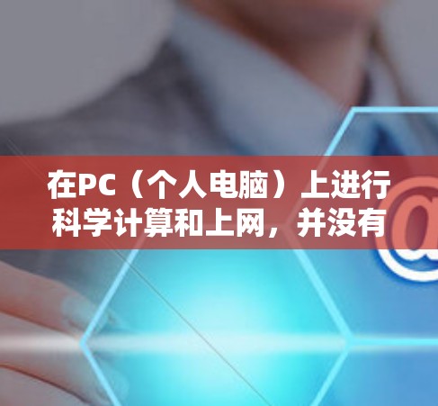 在PC(个人电脑)上进行科学计算和上网,并没有直接的科学上网一词,但通常指的是在个人电脑上使用科学计算工具和软件进行科学计算和数据分析。以下是一些与PC科学上网相关的内容 在PC(个人电脑)上进行科学计算和上网,并没有直接的科学上网一词,但通常指的是在个人电脑上使用科学计算工具和软件进行科学计算和数据分析。以下是一些与PC科学上网相关的内容