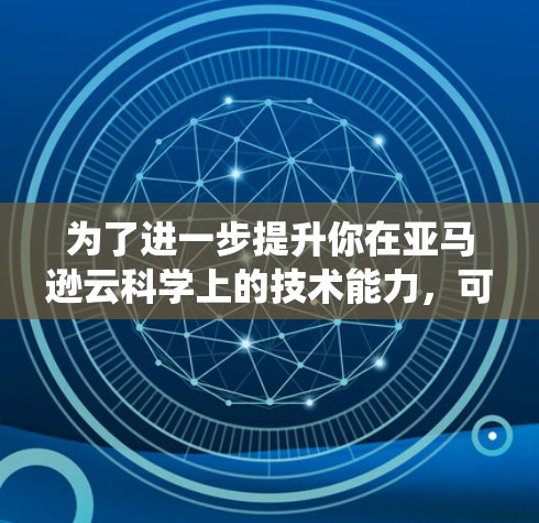 为了进一步提升你在亚马逊云科学上的技术能力,可以按照以下步骤进行系统学习 为了进一步提升你在亚马逊云科学上的技术能力,可以按照以下步骤进行系统学习