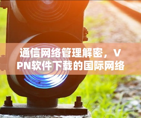 通信网络管理解密，VPN软件下载的国际网络软件