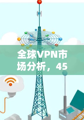 全球VPN市场分析,45个因素如何影响你的选择? 全球VPN市场分析,45个因素如何影响你的选择?