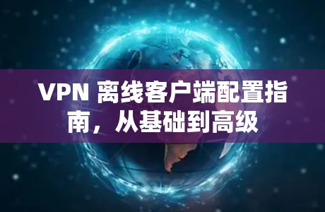 VPN 离线客户端配置指南,从基础到高级 VPN 离线客户端配置指南,从基础到高级