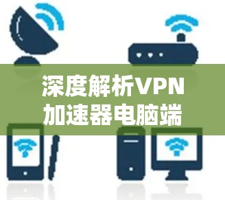 深度解析VPN加速器电脑端安装 深度解析VPN加速器电脑端安装