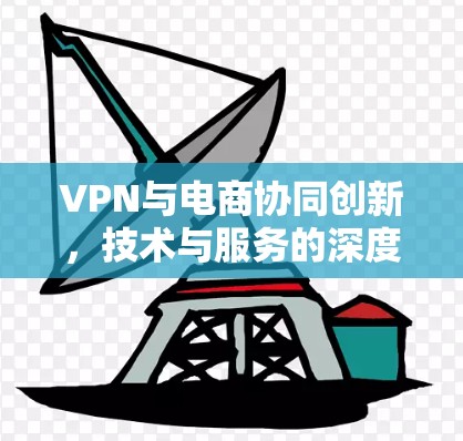 VPN与电商协同创新,技术与服务的深度融合 VPN与电商协同创新,技术与服务的深度融合