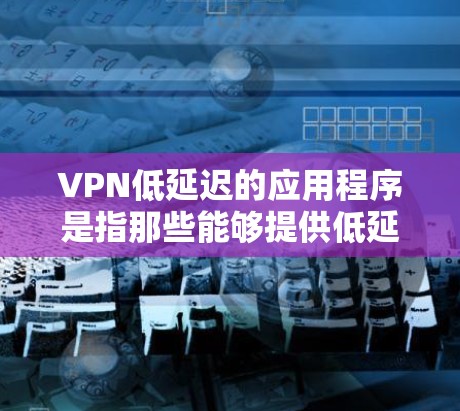 VPN低延迟的应用程序是指那些能够提供低延迟的VPN软件。低延迟指的是从用户设备到服务器的连接时间，通常以毫秒为单位，低延迟意味着连接时间较短，用户体验更好