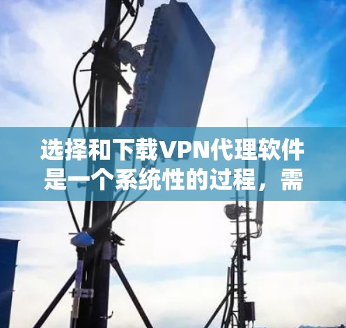 选择和下载VPN代理软件是一个系统性的过程，需要综合考虑多个因素以确保最佳体验。以下是一个有条理的总结，帮助你做出明智的选择