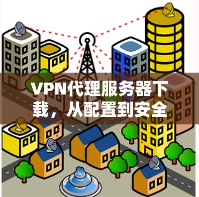 VPN代理服务器下载,从配置到安全 VPN代理服务器下载,从配置到安全