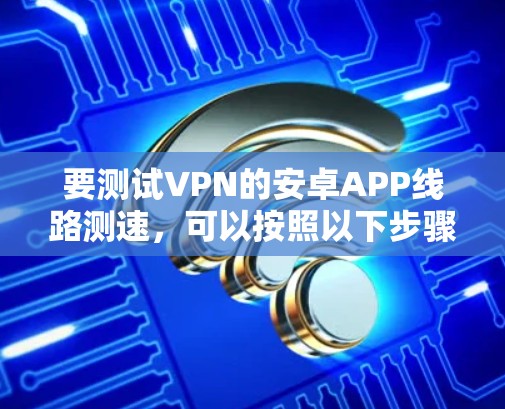 要测试VPN的安卓APP线路测速,可以按照以下步骤进行 要测试VPN的安卓APP线路测速,可以按照以下步骤进行