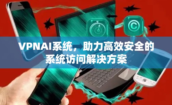 VPNAI系统,助力高效安全的系统访问解决方案